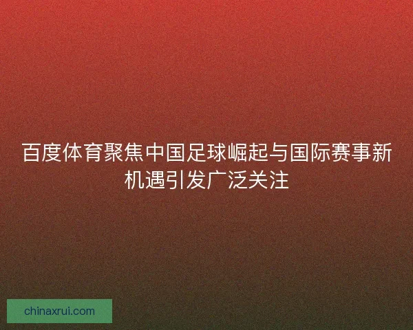 百度体育聚焦中国足球崛起与国际赛事新机遇引发广泛关注