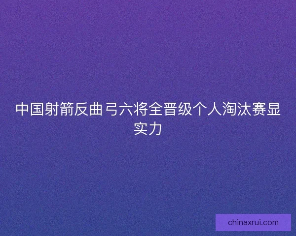 中国射箭反曲弓六将全晋级个人淘汰赛显实力