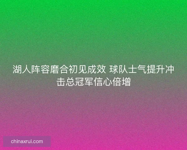 湖人阵容磨合初见成效 球队士气提升冲击总冠军信心倍增