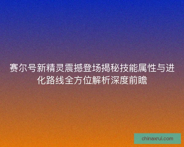 赛尔号新精灵震撼登场揭秘技能属性与进化路线全方位解析深度前瞻