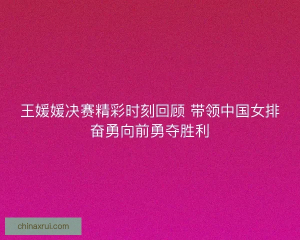 王媛媛决赛精彩时刻回顾 带领中国女排奋勇向前勇夺胜利