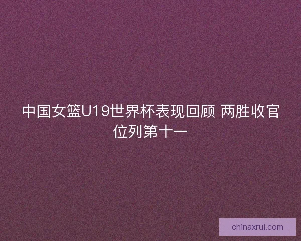 中国女篮U19世界杯表现回顾 两胜收官位列第十一