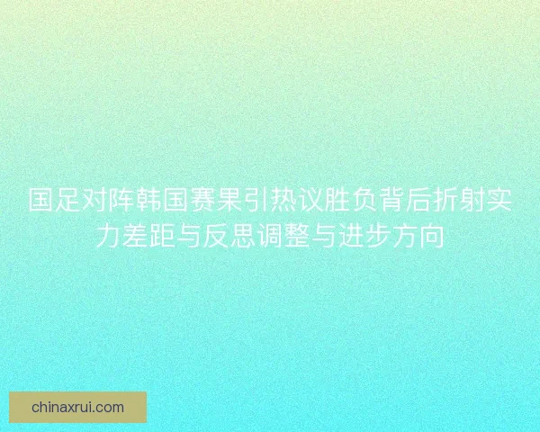 国足对阵韩国赛果引热议胜负背后折射实力差距与反思调整与进步方向