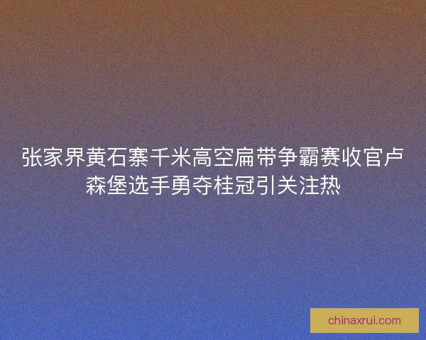 张家界黄石寨千米高空扁带争霸赛收官卢森堡选手勇夺桂冠引关注热