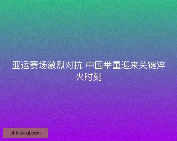 亚运赛场激烈对抗 中国举重迎来关键淬火时刻