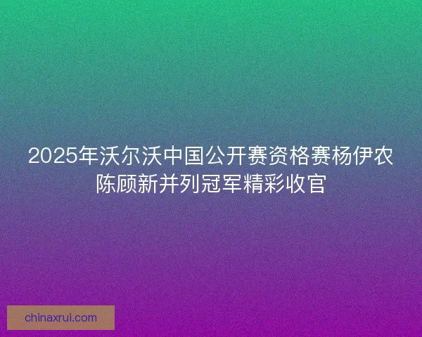 2025年沃尔沃中国公开赛资格赛杨伊农陈顾新并列冠军精彩收官
