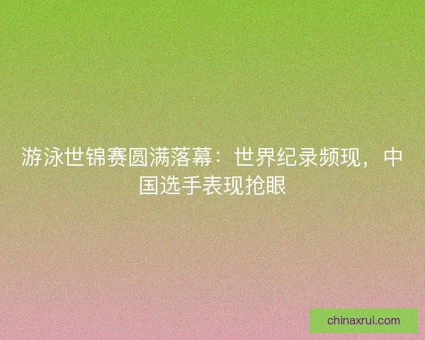 游泳世锦赛圆满落幕：世界纪录频现，中国选手表现抢眼
